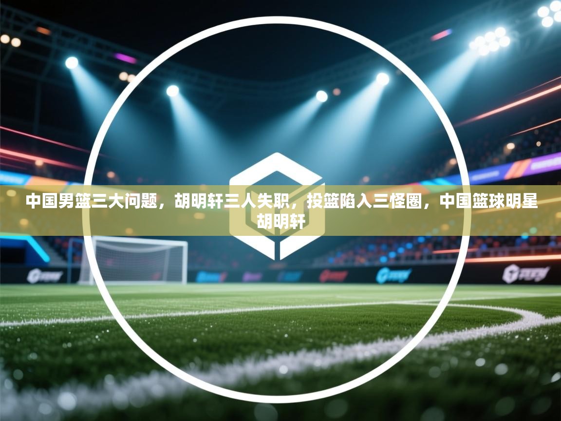 中国男篮三大问题,胡明轩三人失职,投篮陷入三怪圈,中国篮球明星胡明轩 第1张