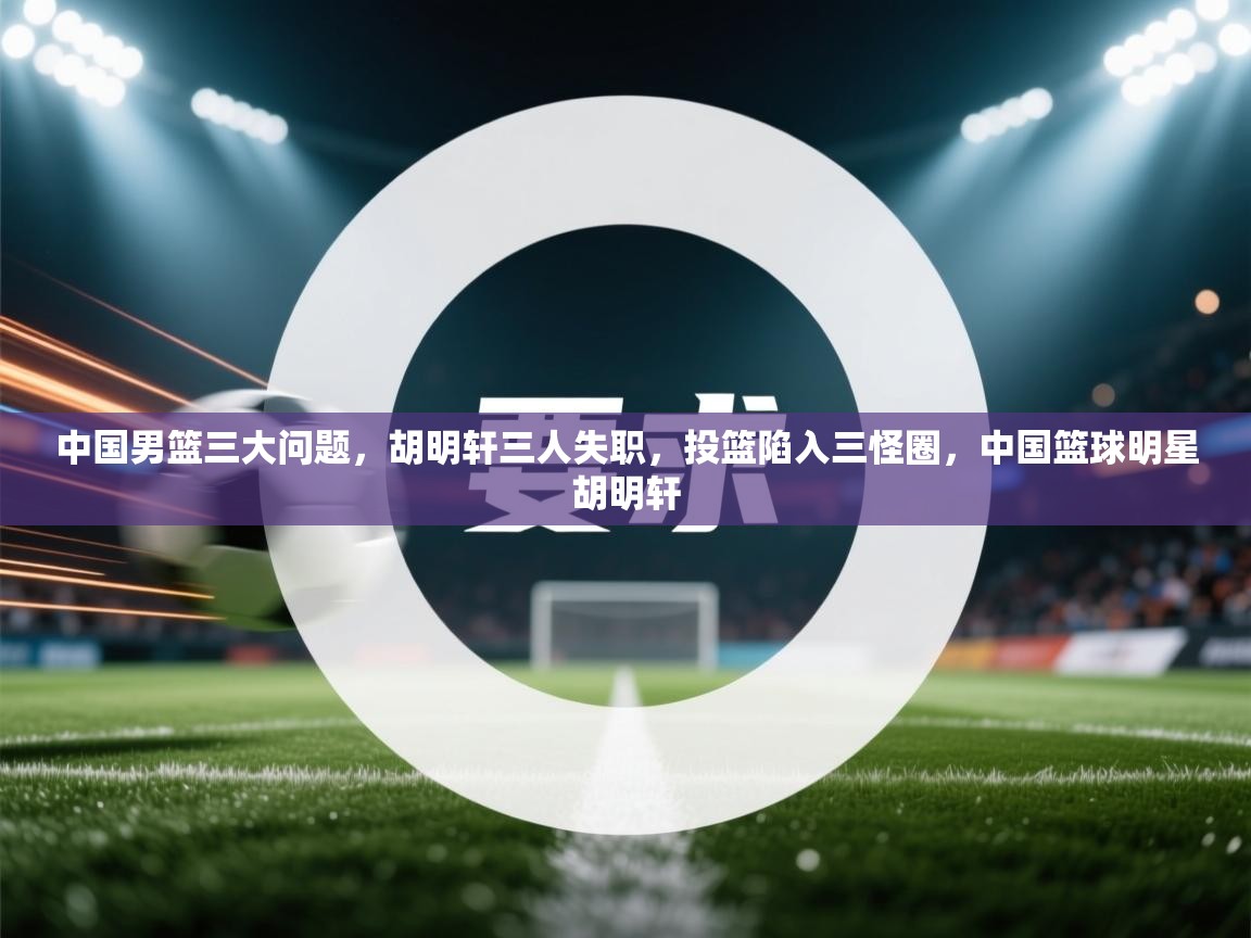 中国男篮三大问题,胡明轩三人失职,投篮陷入三怪圈,中国篮球明星胡明轩 第2张