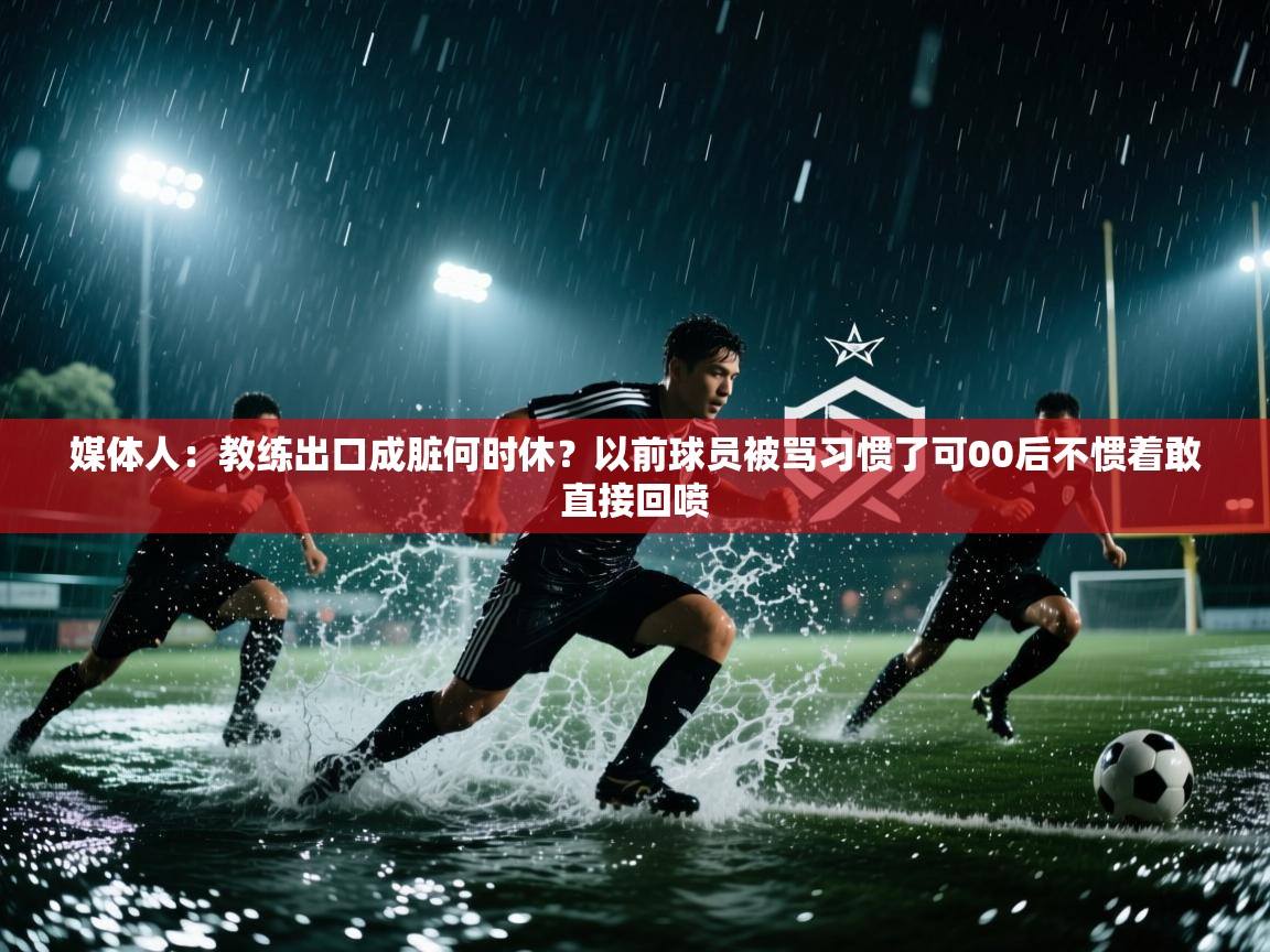 媒体人:教练出口成脏何时休?以前球员被骂习惯了可00后不惯着敢直接回喷 第1张