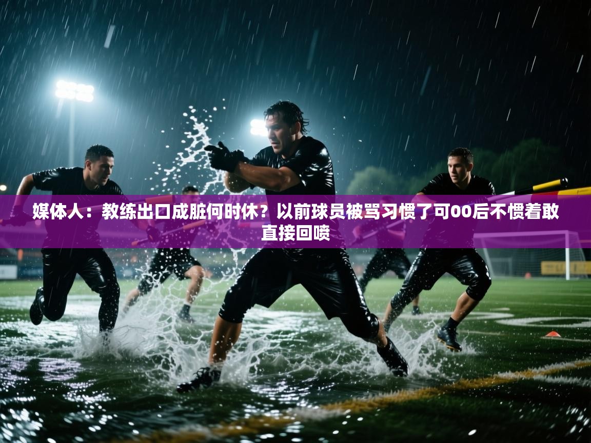 媒体人:教练出口成脏何时休?以前球员被骂习惯了可00后不惯着敢直接回喷 第2张
