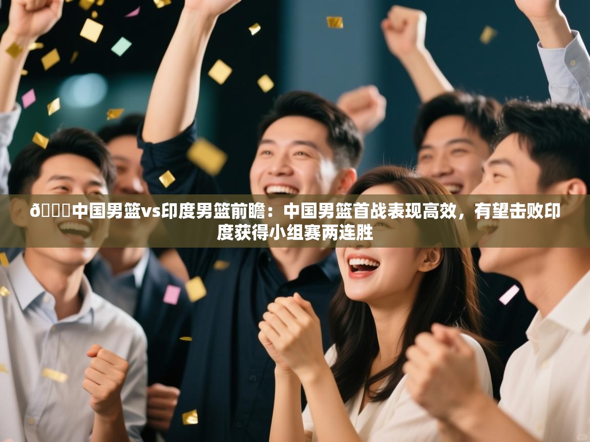 🏀中国男篮vs印度男篮前瞻:中国男篮首战表现高效,有望击败印度获得小组赛两连胜 第2张
